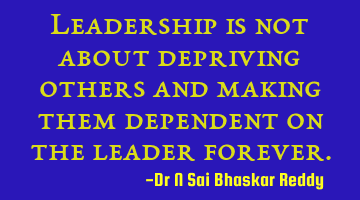 Leadership is not about depriving others and making them dependent on the leader forever.