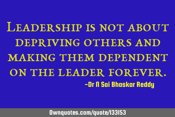 Leadership is not about depriving others and making them dependent on the leader
