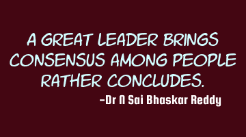 A great leader brings consensus among people rather concludes.