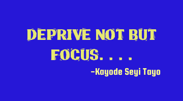 Deprive not but focus....