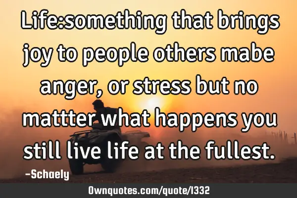 Life:something that brings joy to people others mabe anger ,or stress but no mattter what happens