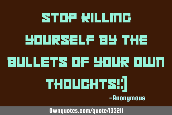 Stop killing yourself by the bullets of your own thoughts!:)