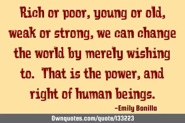 Rich or poor, young or old, weak or strong, we can change the world by merely wishing to. That is
