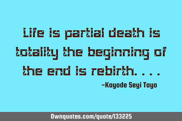 Life is partial death is totality the beginning of the end is