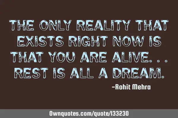 The only reality that exists right now is that you are alive...rest is all a