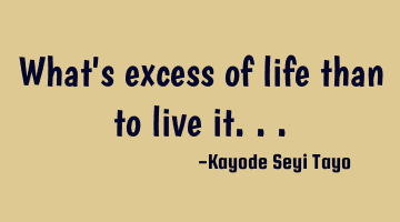 What's excess of life than to live it...
