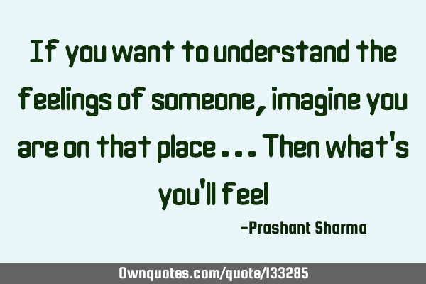 If you want to understand the feelings of someone, imagine you are on that place ...then what