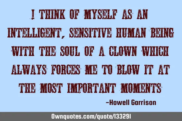 I think of myself as an intelligent, sensitive human being with the soul of a clown which always