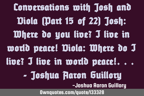 Conversations with Josh and Viola (Part 15 of 22) Josh: Where do you live? I live in world peace! V