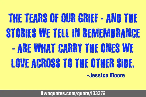 The tears of our grief - and the stories we tell in remembrance - are what carry the ones we love