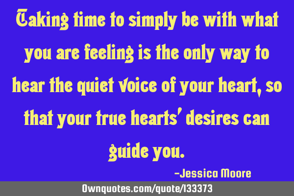Taking time to simply be with what you are feeling is the only way to hear the quiet voice of your