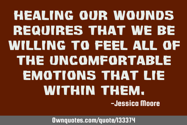 Healing our wounds requires that we be willing to feel all of the uncomfortable emotions that lie