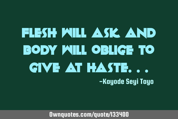 Flesh will ask and body will oblige to give at