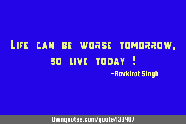 Life can be worse tomorrow, so live today !