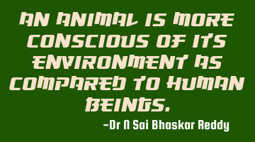 An animal is more conscious of its environment as compared to human beings.