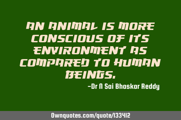 An animal is more conscious of its environment as compared to human