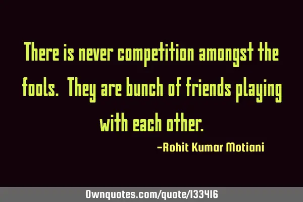 There is never competition amongst the fools. They are bunch of friends playing with each