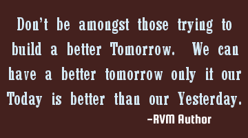 Don’t be amongst those trying to build a better Tomorrow. We can have a better tomorrow only if
