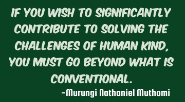 If you wish to significantly contribute to solving the challenges of human kind, you must go beyond