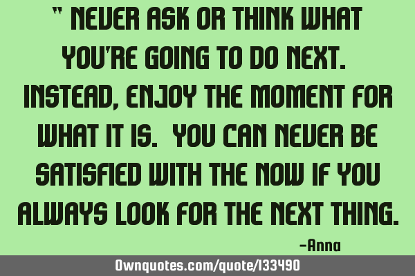 “ never ask or think what you’re going to do next. Instead, enjoy the moment for what it is. Y
