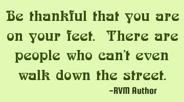 Be thankful that you are on your feet. There are people who can't even walk down the street.