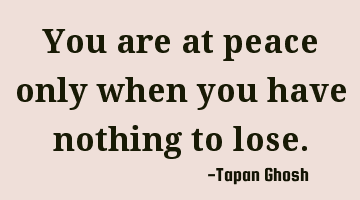 You are at peace only when you have nothing to lose.