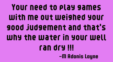 Your need to play games with me out weighed your good judgement and that's why the water in your