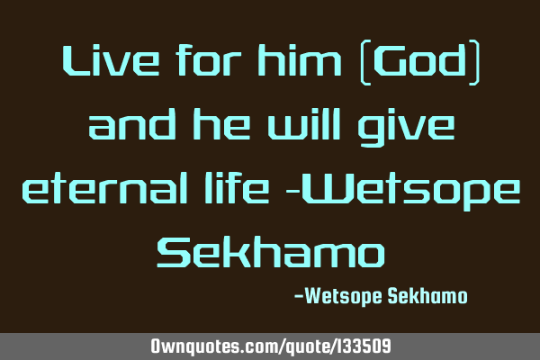 Live for him (God) and he will give eternal life -Wetsope S