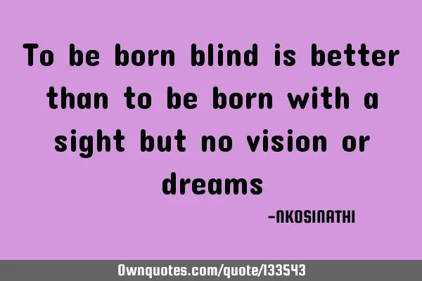 To be born blind is better than to be born with a sight but no vision or