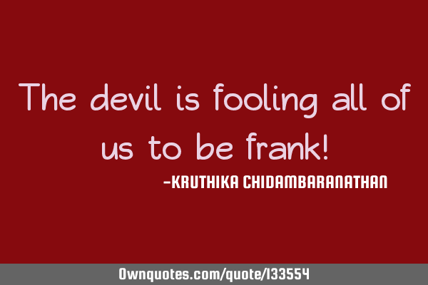 The devil is fooling all of us to be frank!