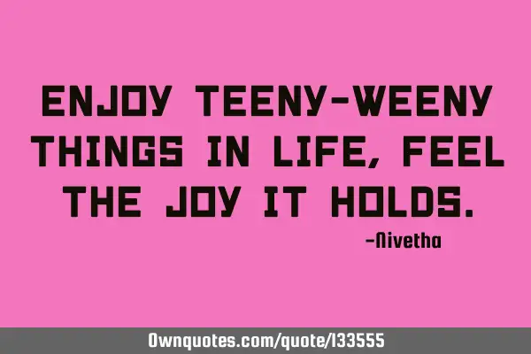 Enjoy teeny-weeny things in life, Feel the joy it