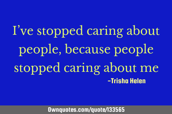 I’ve stopped caring about people, because people stopped caring about