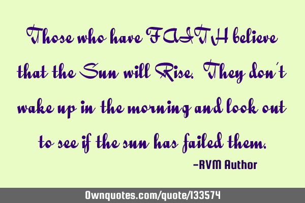Those who have FAITH believe that the Sun will Rise. They don’t wake up in the morning and look