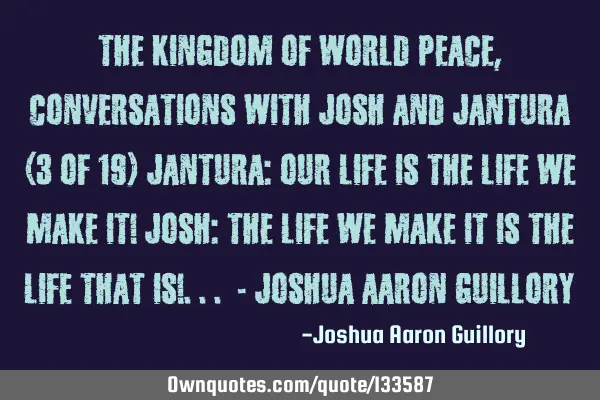 The Kingdom of World Peace, Conversations with Josh and Jantura (3 of 19) Jantura: Our life is the