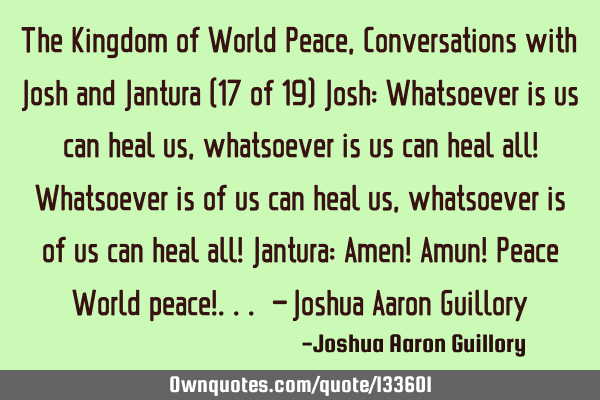 The Kingdom of World Peace, Conversations with Josh and Jantura (17 of 19) Josh: Whatsoever is us