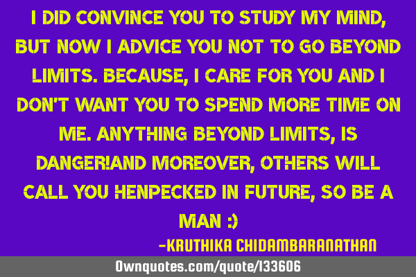 I did convince you to study my mind,but now I advice you not to go beyond limits.Because,I care for