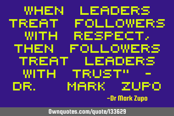 When leaders treat followers with respect, then followers treat leaders with trust" - Dr. Mark Z