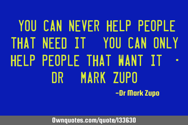 "You can never help people that need it. You can only help people that want it" - Dr. Mark Z