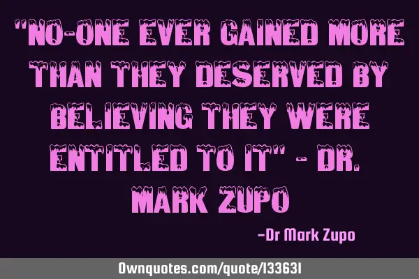 "No-one ever gained more than they deserved by believing they were entitled to it" - Dr. Mark Z