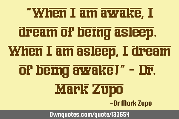 "When I am awake, I dream of being asleep. When I am asleep, I dream of being awake!" - Dr. Mark Z