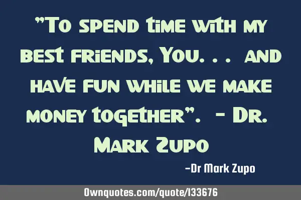 "To spend time with my best friends, You... and have fun while we make money together". - Dr. Mark Z