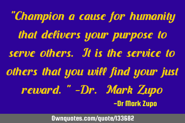 "Champion a cause for humanity that delivers your purpose to serve others. It is the service to