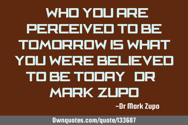 “Who you are perceived to be tomorrow is what you were believed to be today” Dr. Mark Z