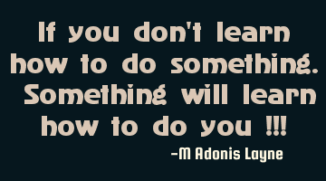 If you don't learn how to do something. Something will learn how to do you !!!