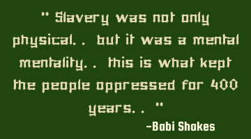 “ Slavery was not only physical.. but it was a mental mentality.. this is what kept the people