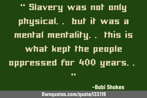 “ Slavery was not only physical.. but it was a mental mentality.. this is what kept the people