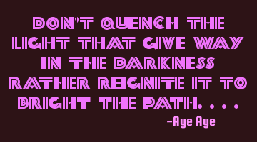 Don't quench the light that give way in the darkness rather reignite it to bright the path....