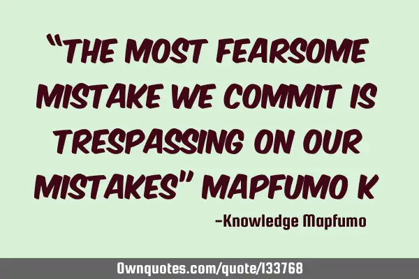 “The most fearsome mistake we commit is trespassing on our mistakes” Mapfumo K