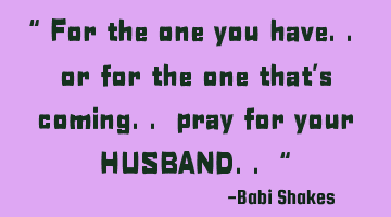 “ For the one you have.. or for the one that’s coming.. pray for your HUSBAND.. “