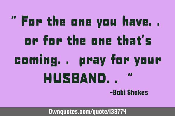 “ For the one you have.. or for the one that’s coming.. pray for your HUSBAND.. “